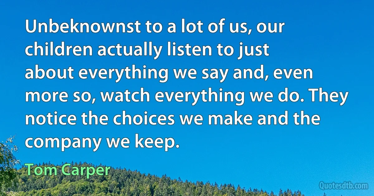 Unbeknownst to a lot of us, our children actually listen to just about everything we say and, even more so, watch everything we do. They notice the choices we make and the company we keep. (Tom Carper)