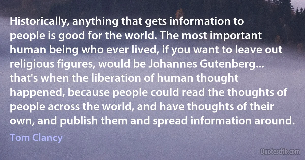 Historically, anything that gets information to people is good for the world. The most important human being who ever lived, if you want to leave out religious figures, would be Johannes Gutenberg... that's when the liberation of human thought happened, because people could read the thoughts of people across the world, and have thoughts of their own, and publish them and spread information around. (Tom Clancy)