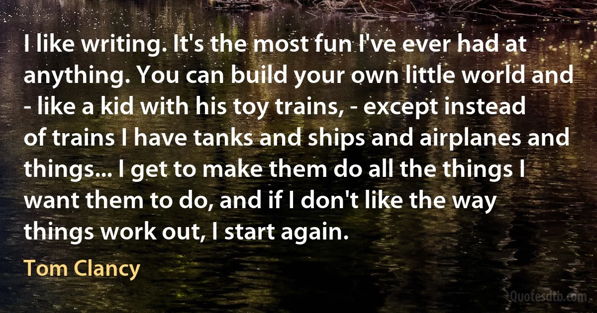 I like writing. It's the most fun I've ever had at anything. You can build your own little world and - like a kid with his toy trains, - except instead of trains I have tanks and ships and airplanes and things... I get to make them do all the things I want them to do, and if I don't like the way things work out, I start again. (Tom Clancy)