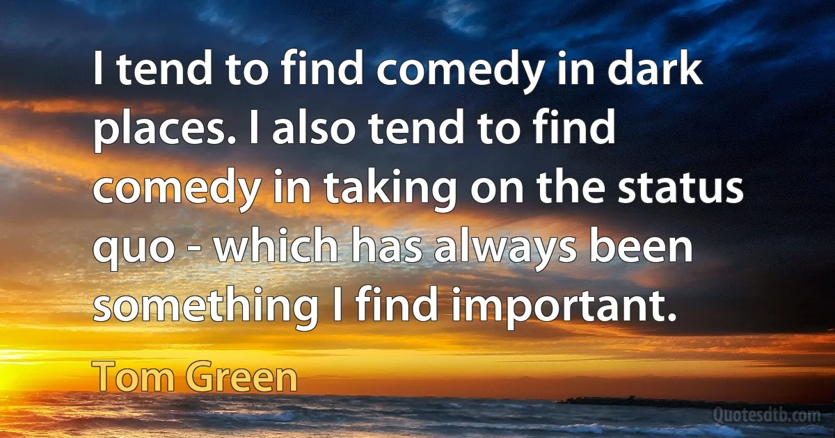 I tend to find comedy in dark places. I also tend to find comedy in taking on the status quo - which has always been something I find important. (Tom Green)