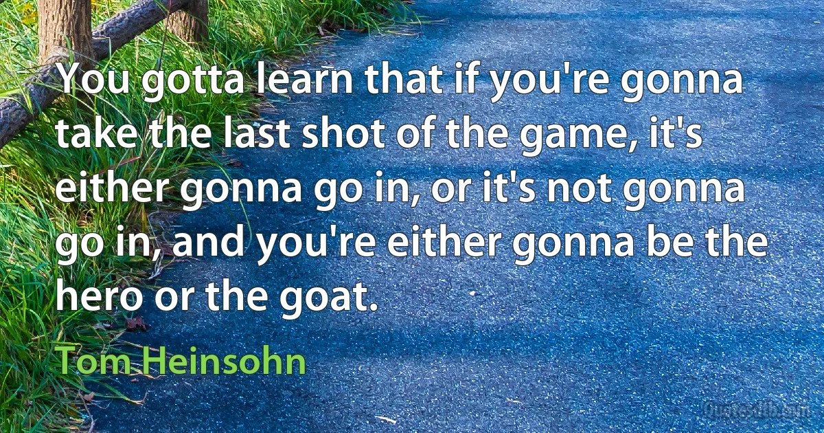 You gotta learn that if you're gonna take the last shot of the game, it's either gonna go in, or it's not gonna go in, and you're either gonna be the hero or the goat. (Tom Heinsohn)