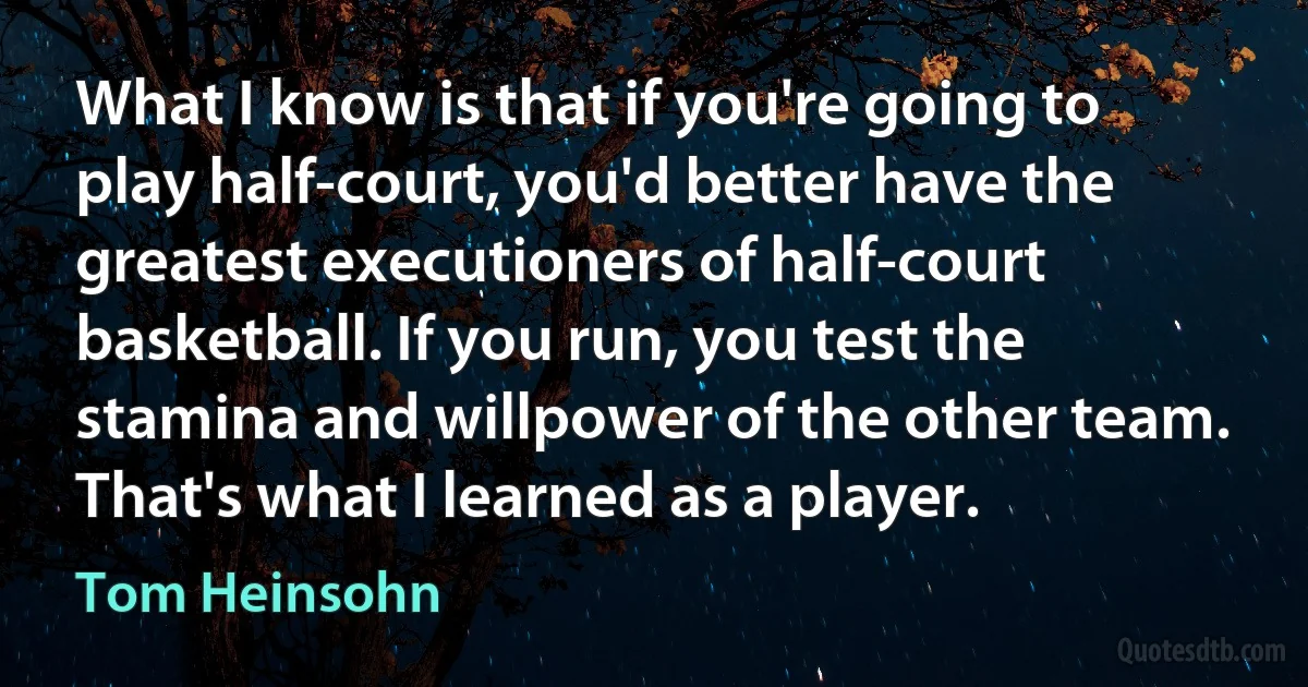 What I know is that if you're going to play half-court, you'd better have the greatest executioners of half-court basketball. If you run, you test the stamina and willpower of the other team. That's what I learned as a player. (Tom Heinsohn)