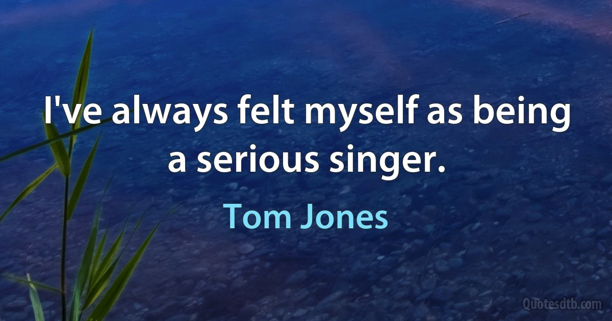 I've always felt myself as being a serious singer. (Tom Jones)