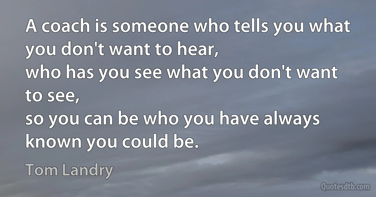 A coach is someone who tells you what you don't want to hear, 
who has you see what you don't want to see, 
so you can be who you have always known you could be. (Tom Landry)