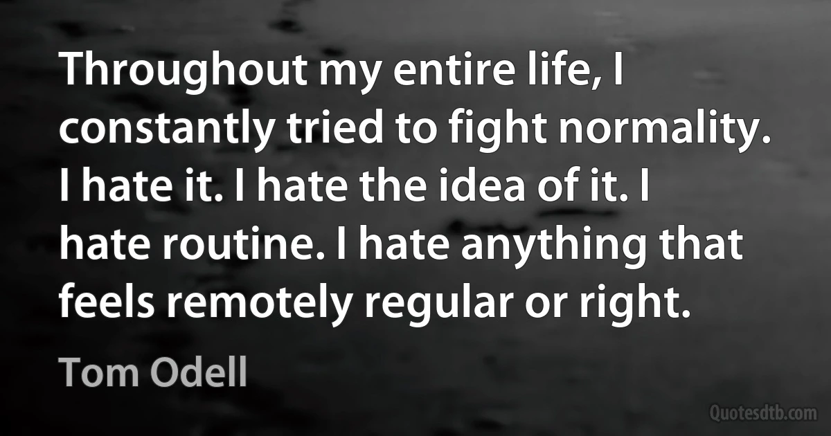 Throughout my entire life, I constantly tried to fight normality. I hate it. I hate the idea of it. I hate routine. I hate anything that feels remotely regular or right. (Tom Odell)