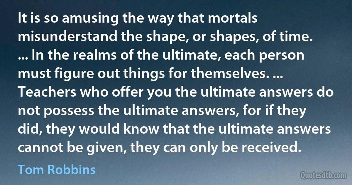 It is so amusing the way that mortals misunderstand the shape, or shapes, of time. ... In the realms of the ultimate, each person must figure out things for themselves. ... Teachers who offer you the ultimate answers do not possess the ultimate answers, for if they did, they would know that the ultimate answers cannot be given, they can only be received. (Tom Robbins)