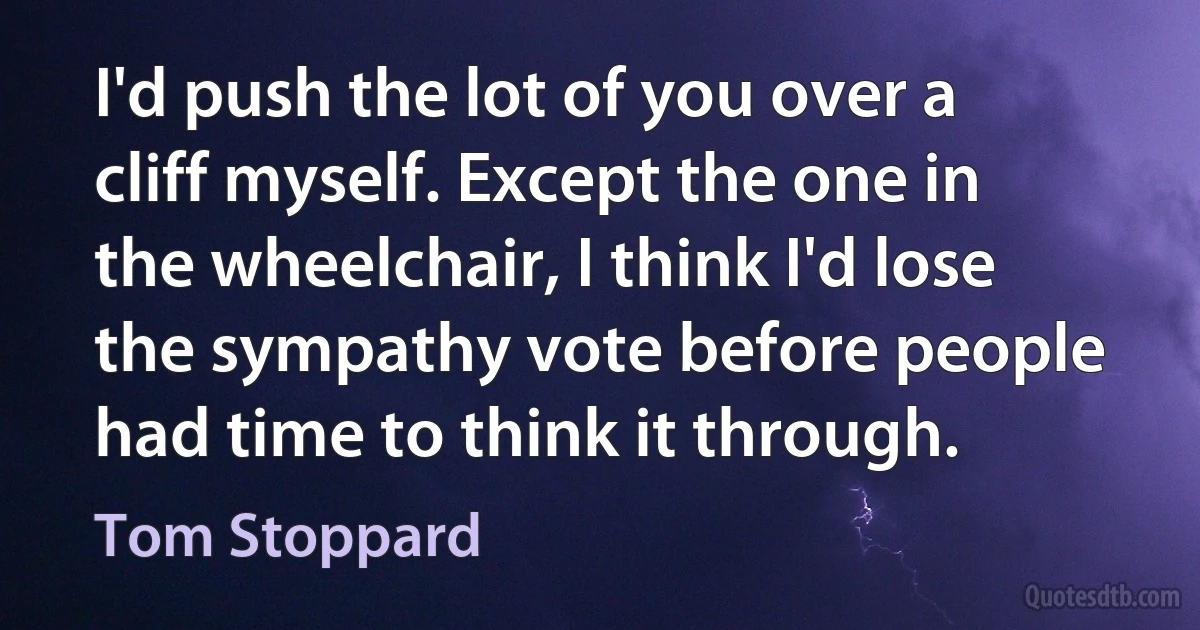 I'd push the lot of you over a cliff myself. Except the one in the wheelchair, I think I'd lose the sympathy vote before people had time to think it through. (Tom Stoppard)