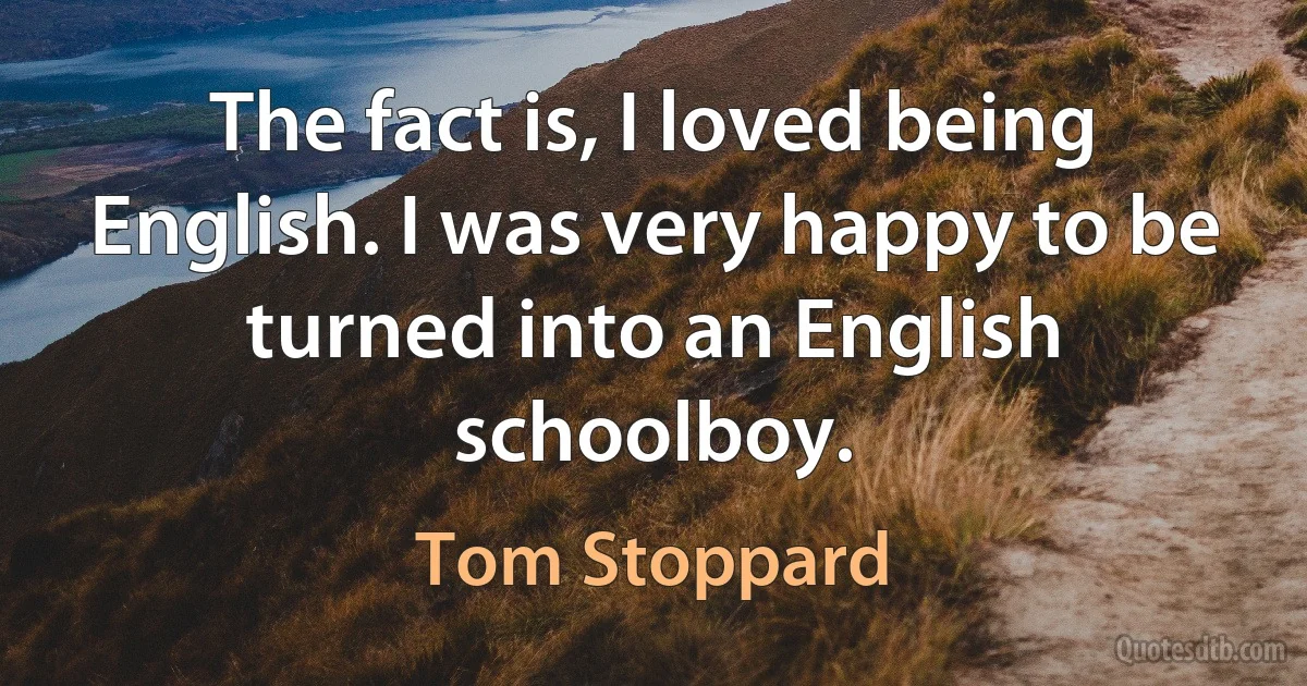 The fact is, I loved being English. I was very happy to be turned into an English schoolboy. (Tom Stoppard)