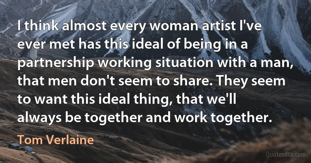 I think almost every woman artist I've ever met has this ideal of being in a partnership working situation with a man, that men don't seem to share. They seem to want this ideal thing, that we'll always be together and work together. (Tom Verlaine)