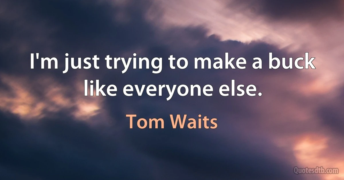 I'm just trying to make a buck like everyone else. (Tom Waits)