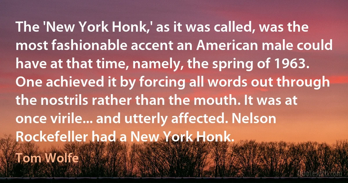 The 'New York Honk,' as it was called, was the most fashionable accent an American male could have at that time, namely, the spring of 1963. One achieved it by forcing all words out through the nostrils rather than the mouth. It was at once virile... and utterly affected. Nelson Rockefeller had a New York Honk. (Tom Wolfe)