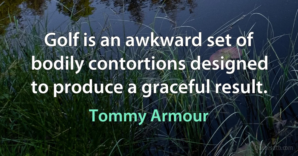 Golf is an awkward set of bodily contortions designed to produce a graceful result. (Tommy Armour)