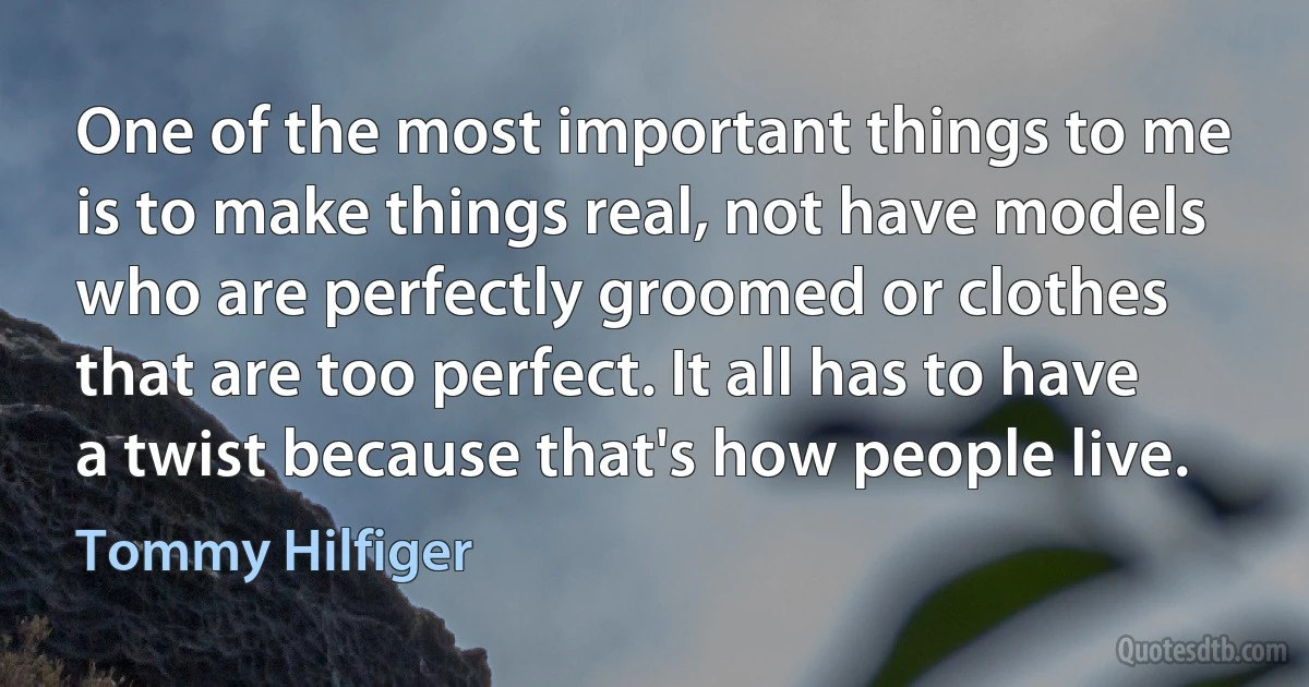 One of the most important things to me is to make things real, not have models who are perfectly groomed or clothes that are too perfect. It all has to have a twist because that's how people live. (Tommy Hilfiger)