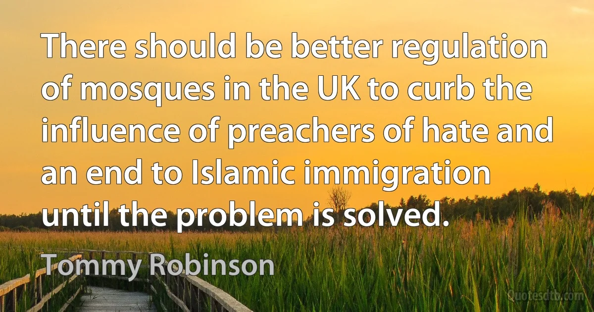 There should be better regulation of mosques in the UK to curb the influence of preachers of hate and an end to Islamic immigration until the problem is solved. (Tommy Robinson)