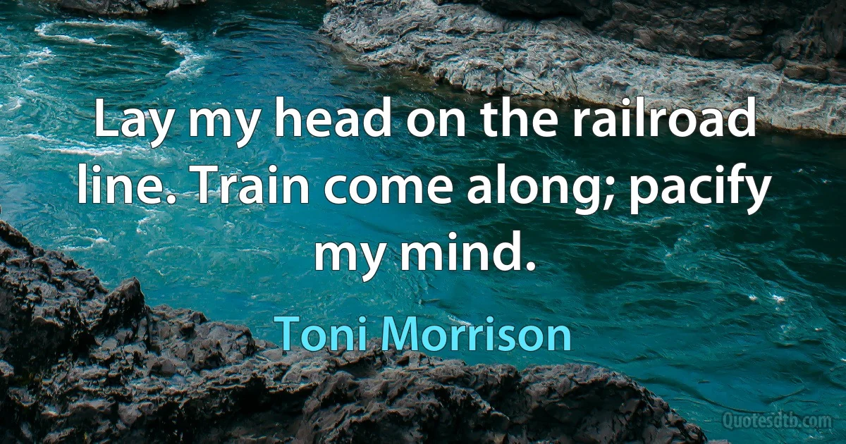 Lay my head on the railroad line. Train come along; pacify my mind. (Toni Morrison)