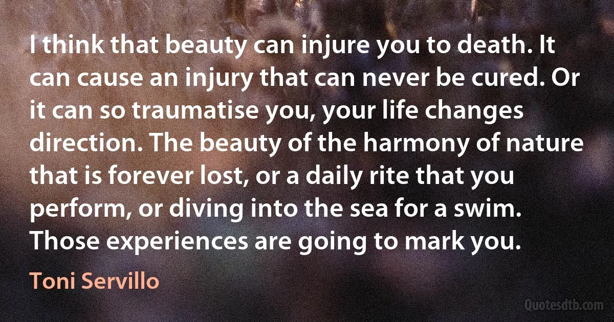 I think that beauty can injure you to death. It can cause an injury that can never be cured. Or it can so traumatise you, your life changes direction. The beauty of the harmony of nature that is forever lost, or a daily rite that you perform, or diving into the sea for a swim. Those experiences are going to mark you. (Toni Servillo)