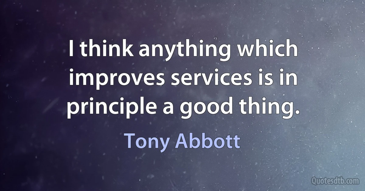 I think anything which improves services is in principle a good thing. (Tony Abbott)