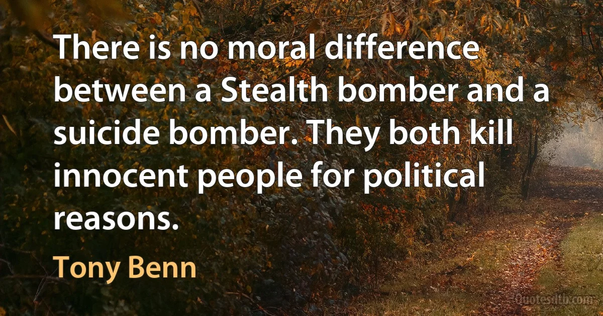 There is no moral difference between a Stealth bomber and a suicide bomber. They both kill innocent people for political reasons. (Tony Benn)