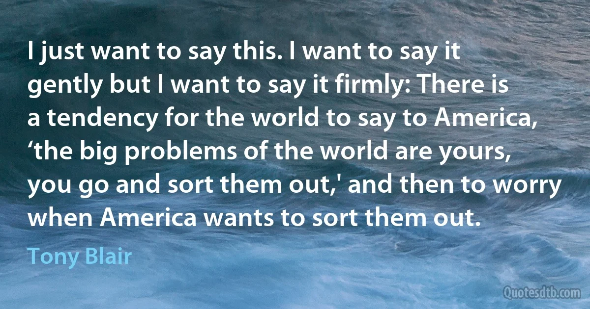 I just want to say this. I want to say it gently but I want to say it firmly: There is a tendency for the world to say to America, ‘the big problems of the world are yours, you go and sort them out,' and then to worry when America wants to sort them out. (Tony Blair)