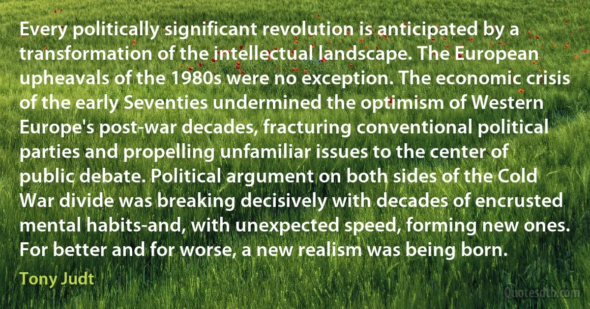 Every politically significant revolution is anticipated by a transformation of the intellectual landscape. The European upheavals of the 1980s were no exception. The economic crisis of the early Seventies undermined the optimism of Western Europe's post-war decades, fracturing conventional political parties and propelling unfamiliar issues to the center of public debate. Political argument on both sides of the Cold War divide was breaking decisively with decades of encrusted mental habits-and, with unexpected speed, forming new ones. For better and for worse, a new realism was being born. (Tony Judt)