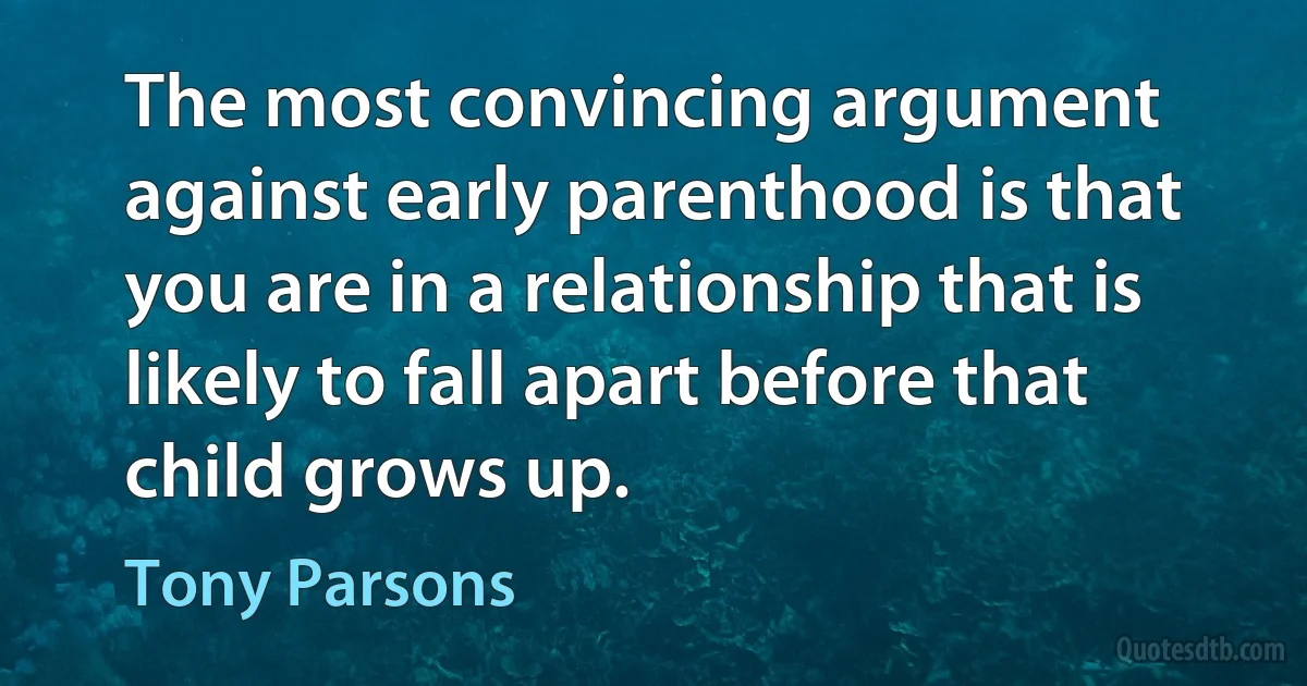 The most convincing argument against early parenthood is that you are in a relationship that is likely to fall apart before that child grows up. (Tony Parsons)