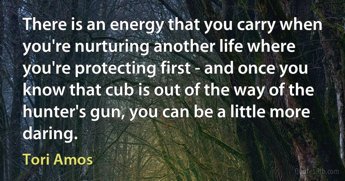 There is an energy that you carry when you're nurturing another life where you're protecting first - and once you know that cub is out of the way of the hunter's gun, you can be a little more daring. (Tori Amos)