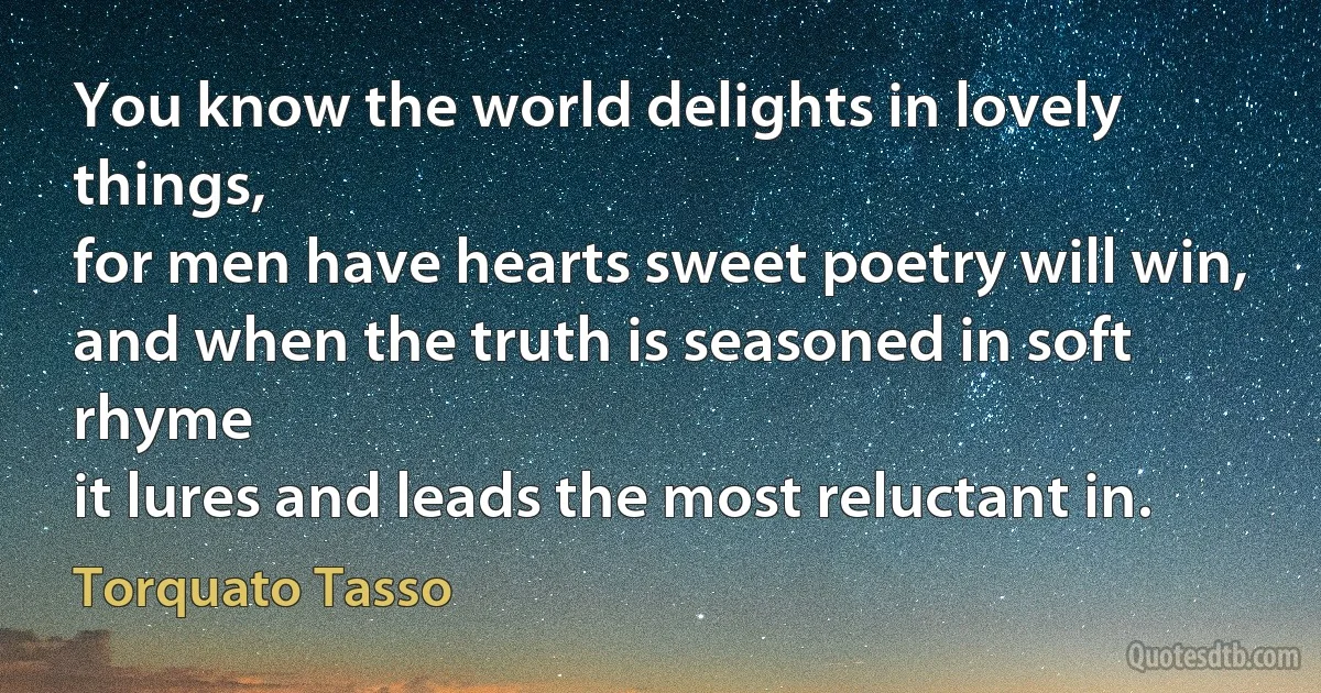 You know the world delights in lovely things,
for men have hearts sweet poetry will win,
and when the truth is seasoned in soft rhyme
it lures and leads the most reluctant in. (Torquato Tasso)