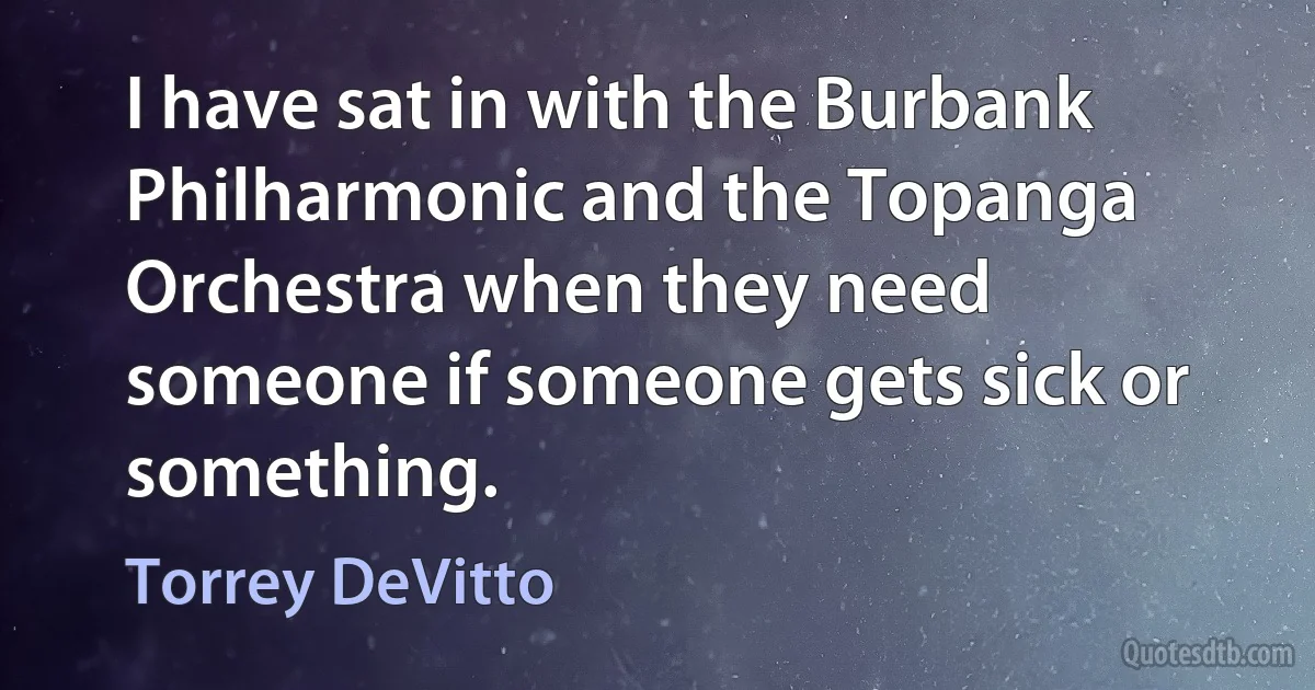 I have sat in with the Burbank Philharmonic and the Topanga Orchestra when they need someone if someone gets sick or something. (Torrey DeVitto)