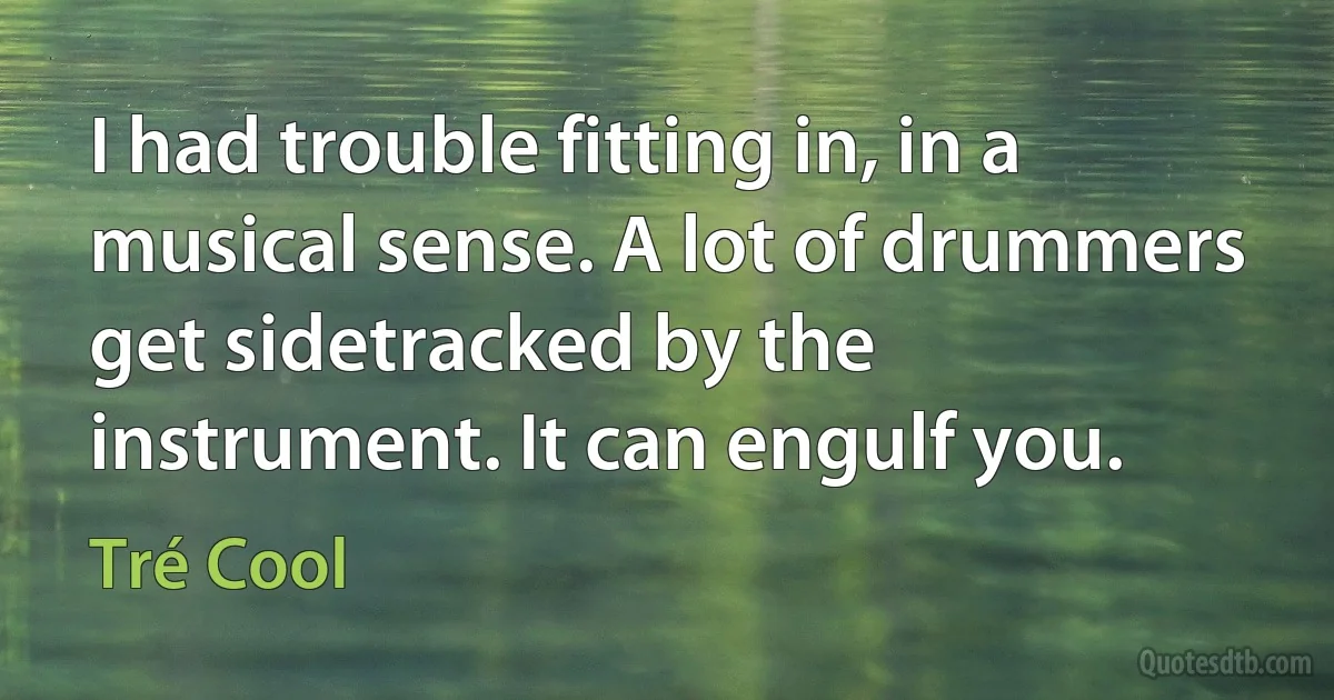 I had trouble fitting in, in a musical sense. A lot of drummers get sidetracked by the instrument. It can engulf you. (Tré Cool)
