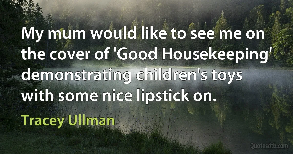 My mum would like to see me on the cover of 'Good Housekeeping' demonstrating children's toys with some nice lipstick on. (Tracey Ullman)