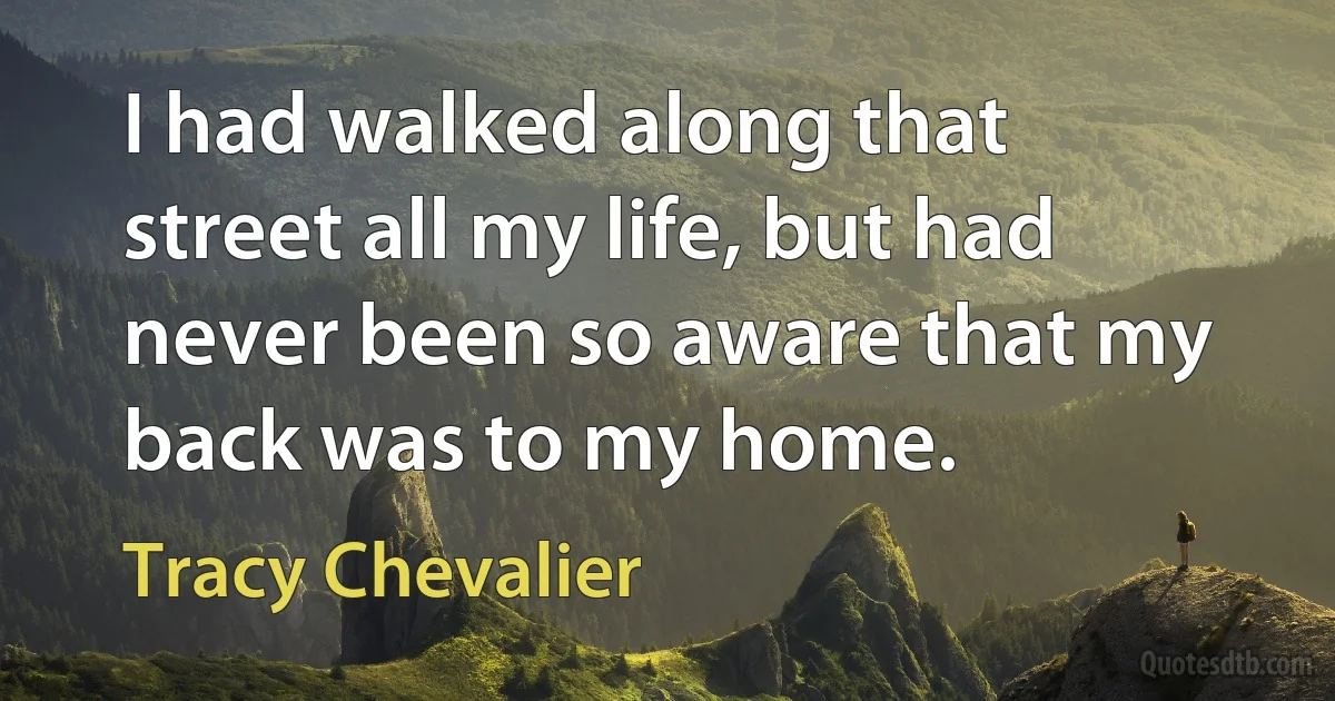 I had walked along that street all my life, but had never been so aware that my back was to my home. (Tracy Chevalier)