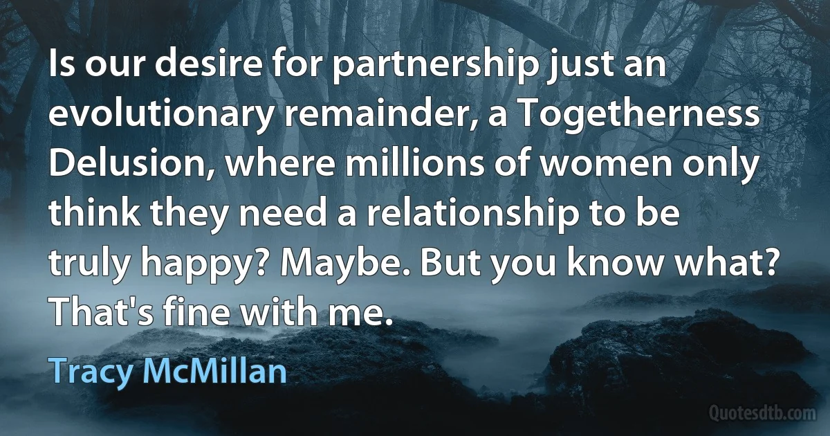 Is our desire for partnership just an evolutionary remainder, a Togetherness Delusion, where millions of women only think they need a relationship to be truly happy? Maybe. But you know what? That's fine with me. (Tracy McMillan)