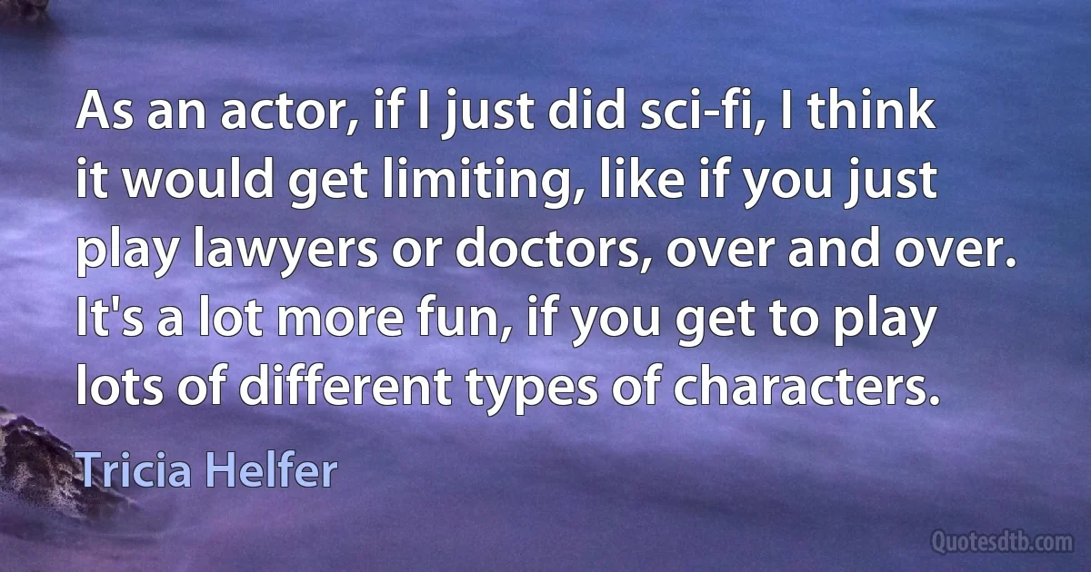 As an actor, if I just did sci-fi, I think it would get limiting, like if you just play lawyers or doctors, over and over. It's a lot more fun, if you get to play lots of different types of characters. (Tricia Helfer)