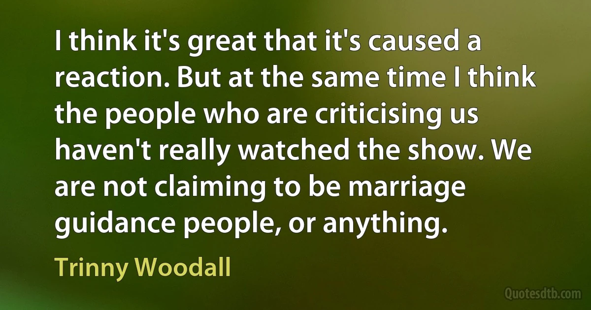 I think it's great that it's caused a reaction. But at the same time I think the people who are criticising us haven't really watched the show. We are not claiming to be marriage guidance people, or anything. (Trinny Woodall)