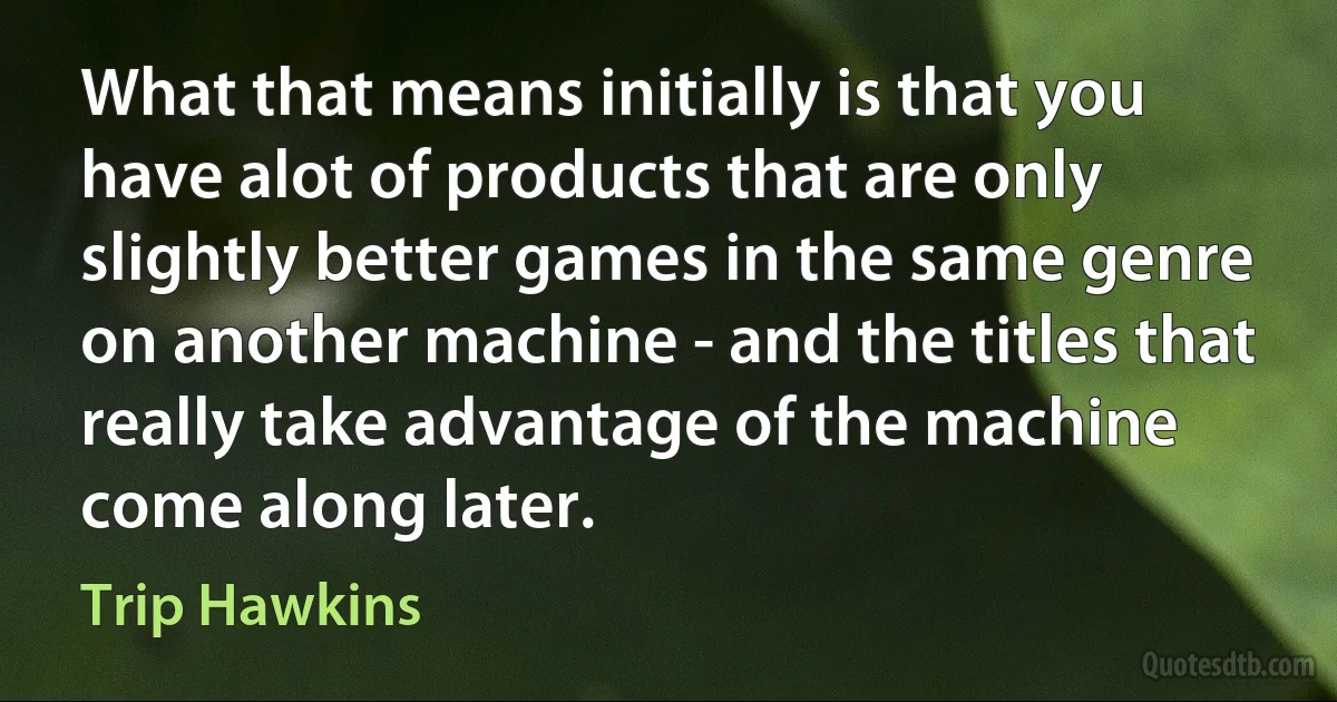 What that means initially is that you have alot of products that are only slightly better games in the same genre on another machine - and the titles that really take advantage of the machine come along later. (Trip Hawkins)