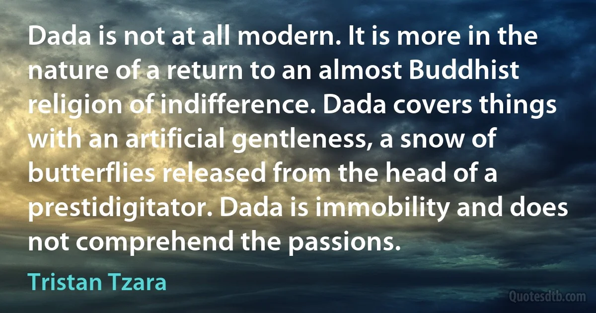 Dada is not at all modern. It is more in the nature of a return to an almost Buddhist religion of indifference. Dada covers things with an artificial gentleness, a snow of butterflies released from the head of a prestidigitator. Dada is immobility and does not comprehend the passions. (Tristan Tzara)