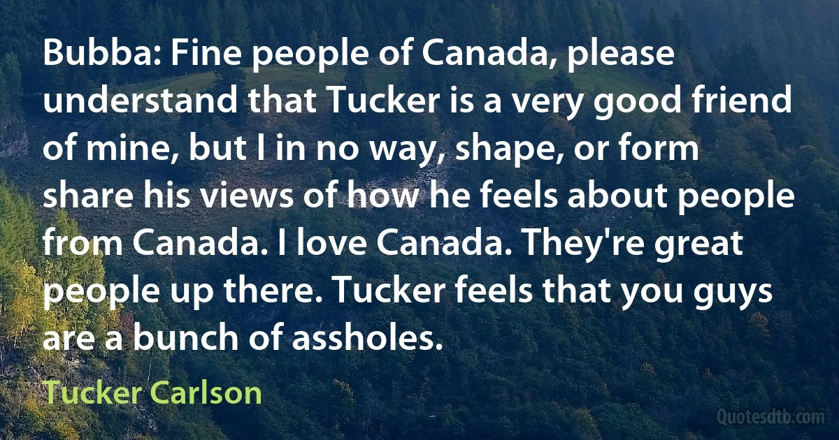 Bubba: Fine people of Canada, please understand that Tucker is a very good friend of mine, but I in no way, shape, or form share his views of how he feels about people from Canada. I love Canada. They're great people up there. Tucker feels that you guys are a bunch of assholes. (Tucker Carlson)