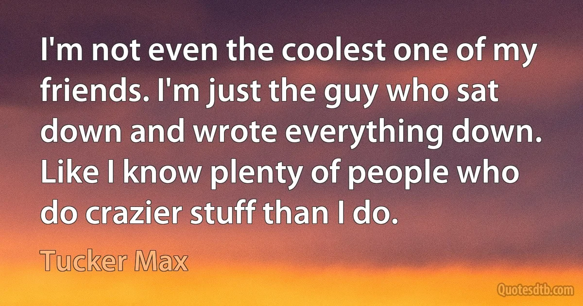 I'm not even the coolest one of my friends. I'm just the guy who sat down and wrote everything down. Like I know plenty of people who do crazier stuff than I do. (Tucker Max)