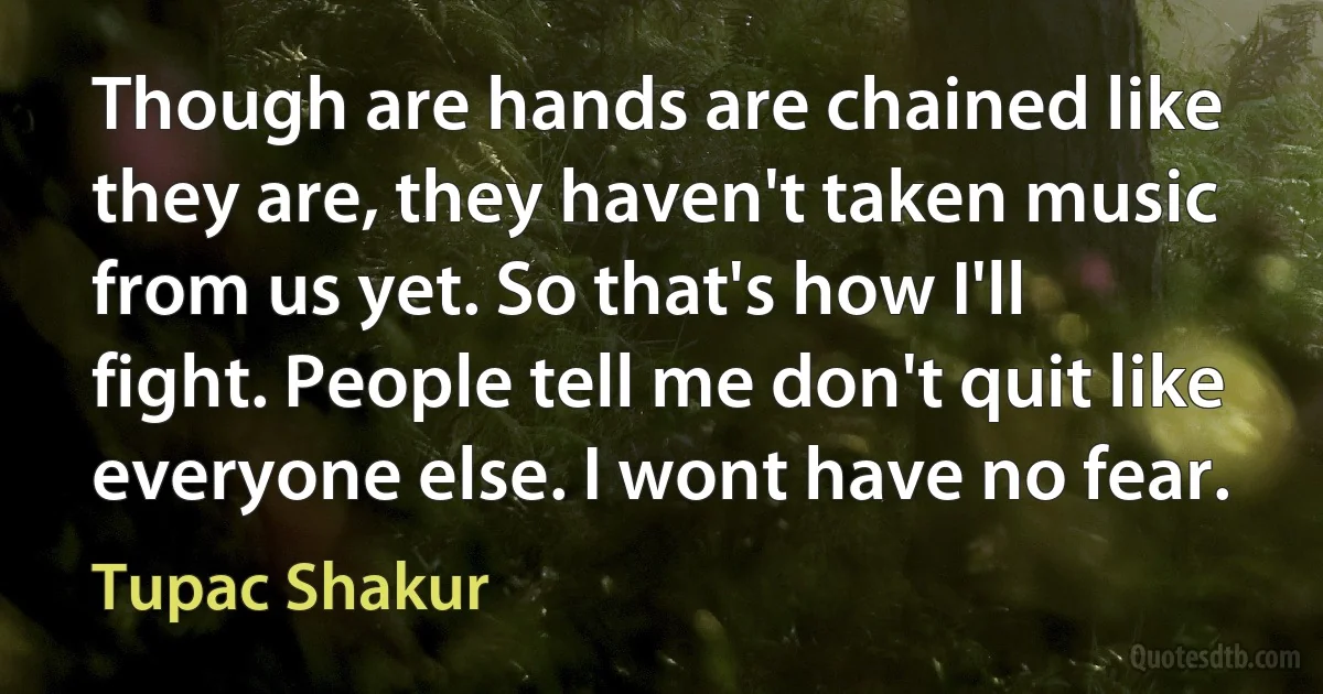 Though are hands are chained like they are, they haven't taken music from us yet. So that's how I'll fight. People tell me don't quit like everyone else. I wont have no fear. (Tupac Shakur)