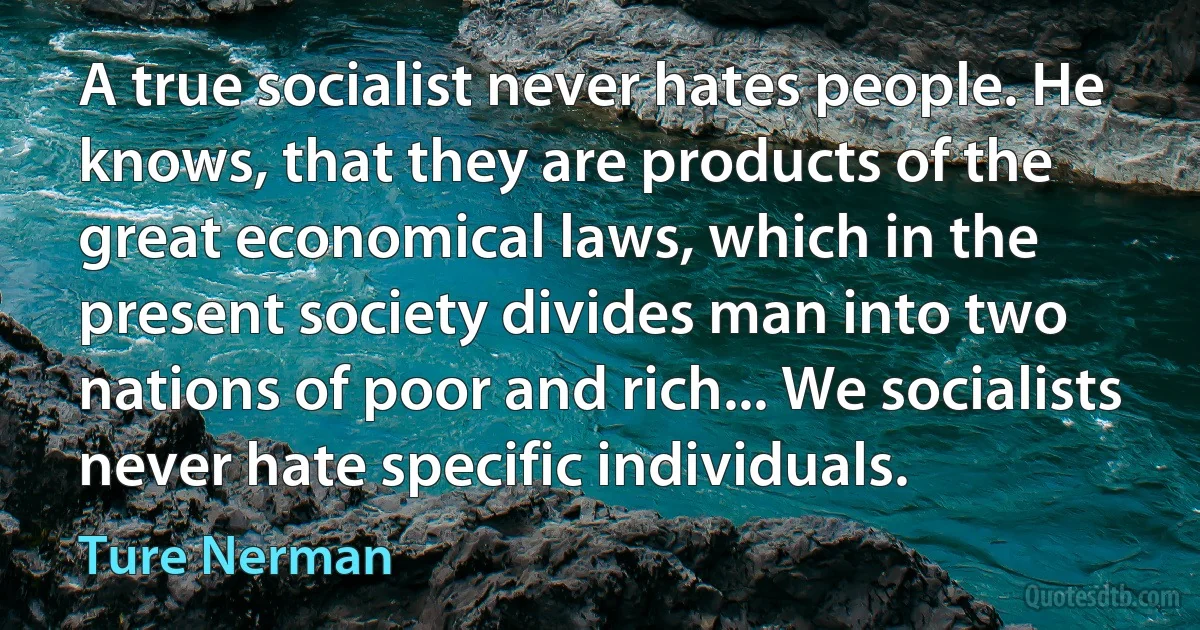 A true socialist never hates people. He knows, that they are products of the great economical laws, which in the present society divides man into two nations of poor and rich... We socialists never hate specific individuals. (Ture Nerman)