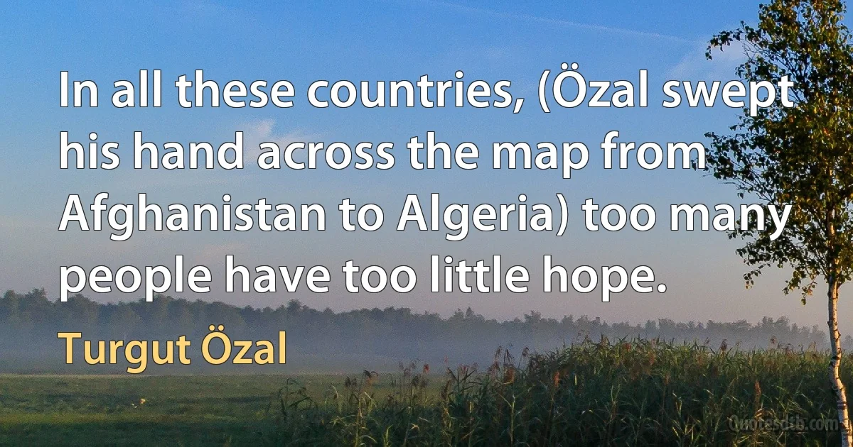 In all these countries, (Özal swept his hand across the map from Afghanistan to Algeria) too many people have too little hope. (Turgut Özal)