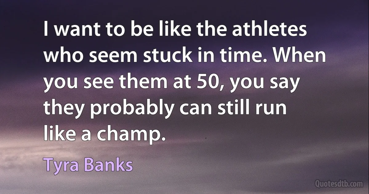 I want to be like the athletes who seem stuck in time. When you see them at 50, you say they probably can still run like a champ. (Tyra Banks)