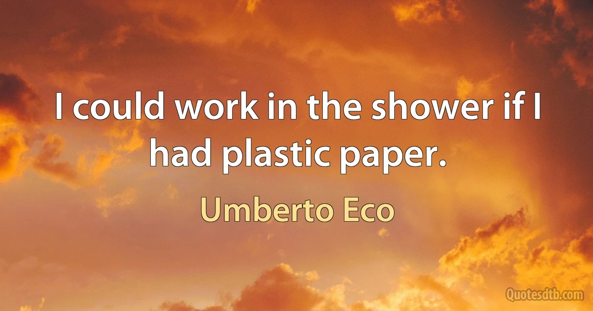 I could work in the shower if I had plastic paper. (Umberto Eco)