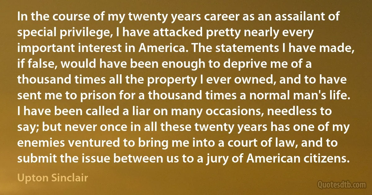 In the course of my twenty years career as an assailant of special privilege, I have attacked pretty nearly every important interest in America. The statements I have made, if false, would have been enough to deprive me of a thousand times all the property I ever owned, and to have sent me to prison for a thousand times a normal man's life. I have been called a liar on many occasions, needless to say; but never once in all these twenty years has one of my enemies ventured to bring me into a court of law, and to submit the issue between us to a jury of American citizens. (Upton Sinclair)