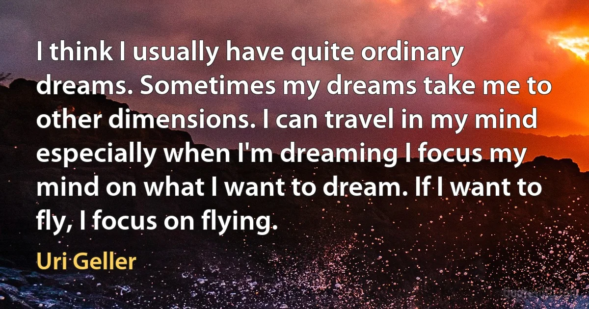 I think I usually have quite ordinary dreams. Sometimes my dreams take me to other dimensions. I can travel in my mind especially when I'm dreaming I focus my mind on what I want to dream. If I want to fly, I focus on flying. (Uri Geller)