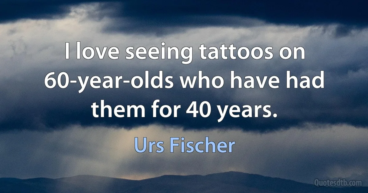 I love seeing tattoos on 60-year-olds who have had them for 40 years. (Urs Fischer)