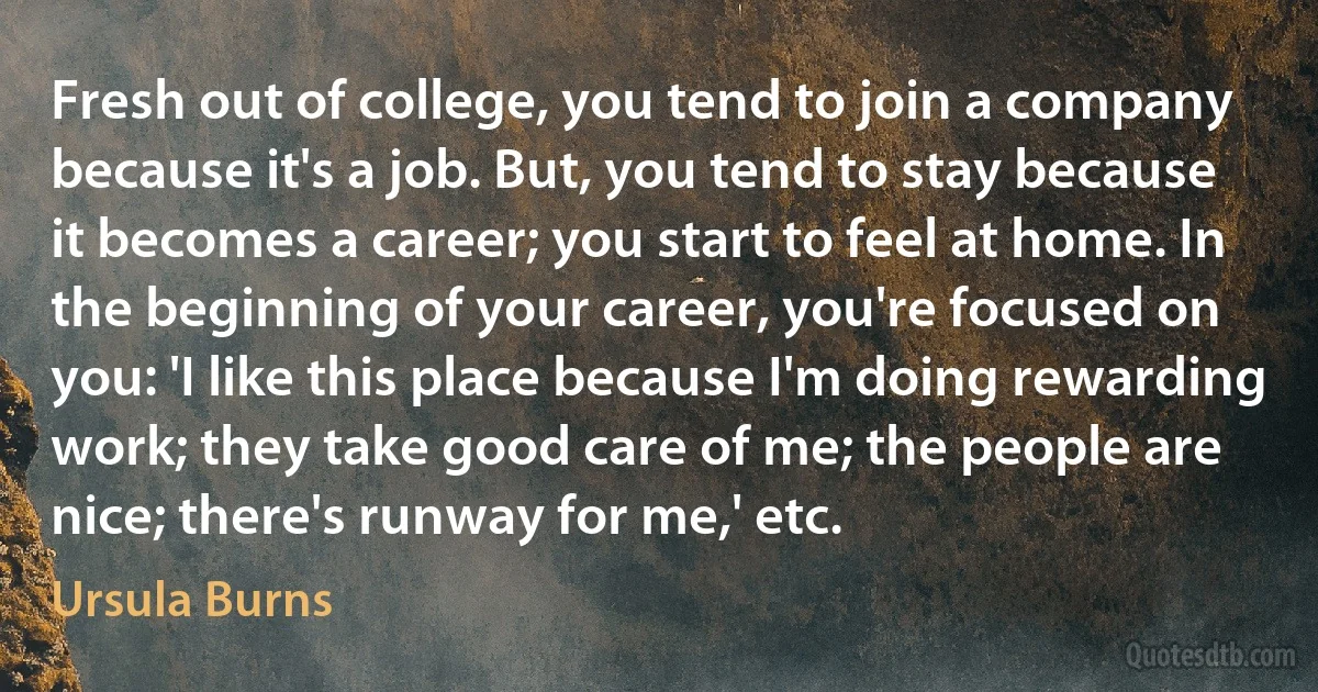 Fresh out of college, you tend to join a company because it's a job. But, you tend to stay because it becomes a career; you start to feel at home. In the beginning of your career, you're focused on you: 'I like this place because I'm doing rewarding work; they take good care of me; the people are nice; there's runway for me,' etc. (Ursula Burns)