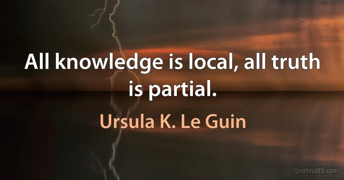 All knowledge is local, all truth is partial. (Ursula K. Le Guin)