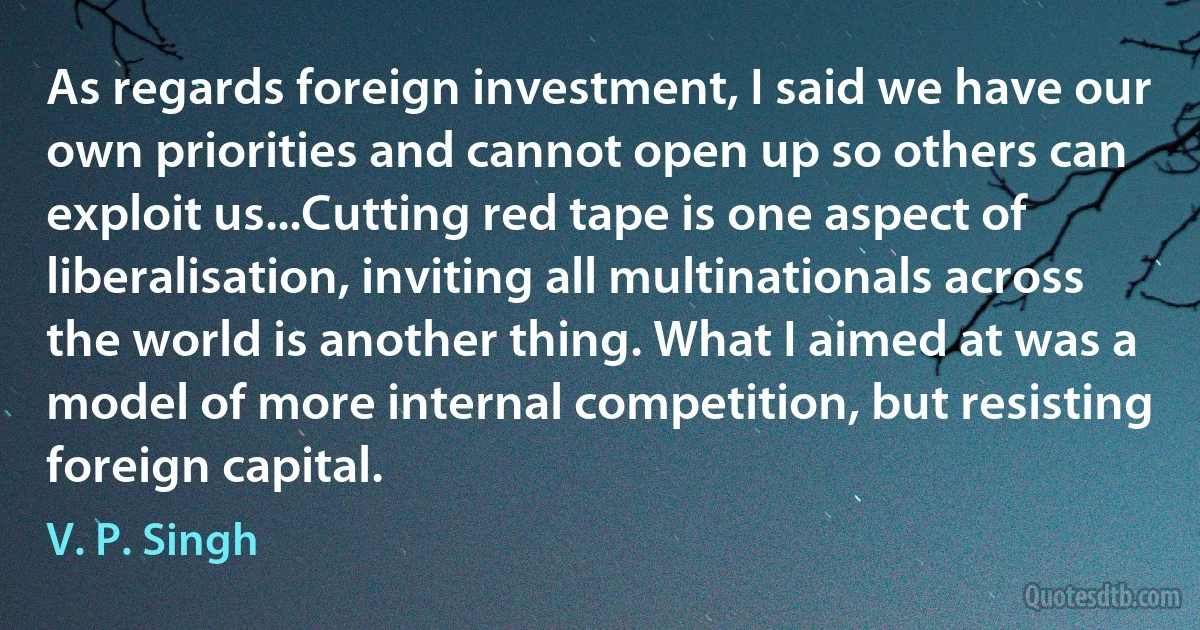 As regards foreign investment, I said we have our own priorities and cannot open up so others can exploit us...Cutting red tape is one aspect of liberalisation, inviting all multinationals across the world is another thing. What I aimed at was a model of more internal competition, but resisting foreign capital. (V. P. Singh)