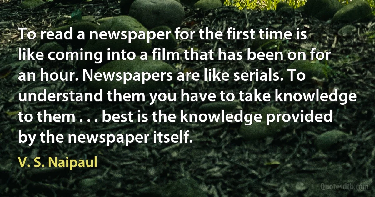 To read a newspaper for the first time is like coming into a film that has been on for an hour. Newspapers are like serials. To understand them you have to take knowledge to them . . . best is the knowledge provided by the newspaper itself. (V. S. Naipaul)